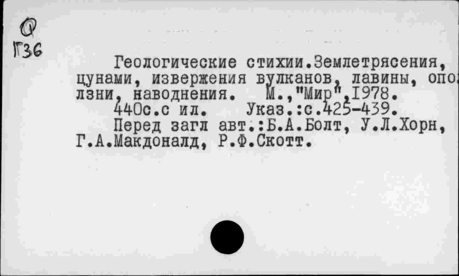 ﻿б>
Г36
Геологические стихии.Землетрясения, цунами, извержения вулканов, лавины, опо лзни, наводнения. М.,”Мир",1978.
440с.с ил. Указ.:с.425-439.
Перед загл авт.:Б.А.Болт, У.Л.Хорн, Г.А.Макдоналд, Р.Ф.Скотт.